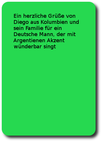 Ein herzliche Grüße von Diego aus Kolumbien und sein Familie für ein Deutsche Mann, der mit Argentienen Akzent wünderbar singt