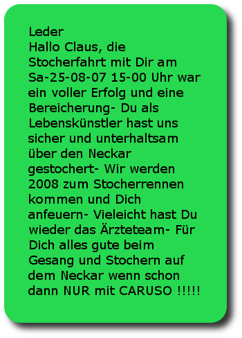 Leder Hallo Claus, die Stocherfahrt mit Dir am Sa-25-08-07 15-00 Uhr war ein voller Erfolg und eine Bereicherung- Du als Lebenskünstler hast uns sicher und unterhaltsam über den Neckar gestochert- Wir werden 2008 zum Stocherrennen kommen und Dich anfeuern- Vieleicht hast Du wieder das Ärzteteam- Für Dich alles gute beim Gesang und Stochern auf dem Neckar wenn schon dann NUR mit CARUSO !!!!! Die ZWEI aus Stuttgart