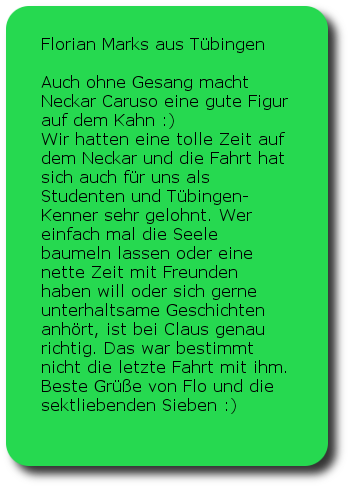 Florian Marks Tübingen Auch ohne Gesang macht Neckar Caruso eine gute Figur auf dem Kahn :) Wir hatten eine tolle Zeit auf dem Neckar und die Fahrt hat sich auch für uns als Studenten und Tübingen-Kenner sehr gelohnt. Wer einfach mal die Seele baumeln lassen oder eine nette Zeit mit Freunden haben will oder sich gerne unterhaltsame Geschichten anhört, ist bei Claus genau richtig. Das war bestimmt nicht die letzte Fahrt mit ihm. Beste Grüße von Flo und die sektliebenden Sieben :)