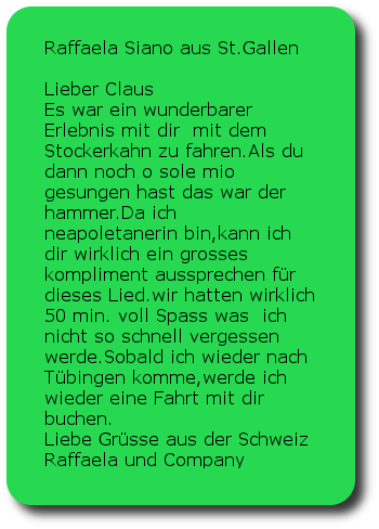 Raffaela Siano St.Gallen CH Lieber Claus Es war ein wunderbarer Erlebnis mit dir  mit dem Stockerkahn zu fahren.Als du dann noch o sole mio gesungen hast das war der hammer.Da ich neapoletanerin bin,kann ich dir wirklich ein grosses kompliment aussprechen für dieses Lied.wir hatten wirklich 50 min. voll Spass was  ich nicht so schnell vergessen werde.Sobald ich wieder nach Tübingen komme,werde ich wieder eine Fahrt mit dir buchen.Liebe Grüsse aus der SchweizRaffaela und Company