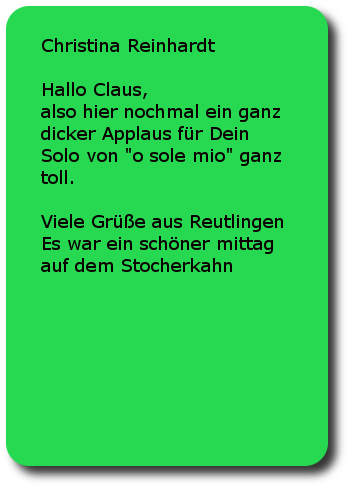 Christina Reinhardt Hallo Claus, also hier nochmal ein ganz dicker Applaus für Dein Solo von o sole mio ganz toll. Viele Grüße aus Reutlingen Es war ein schöner mittag auf dem Stocherkahn