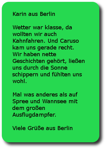 Karin aus Berlin Wetter war klasse, da wollten wir auch Kahnfahren. Und Caruso kam uns gerade recht. Wir haben nette Geschichten gehört, ließen uns durch die Sonne schippern und fühlten uns wohl. Mal was anderes als auf Spree und Wannsee mit dem großen Ausflugdampfer. Viele Grüße aus Berlin