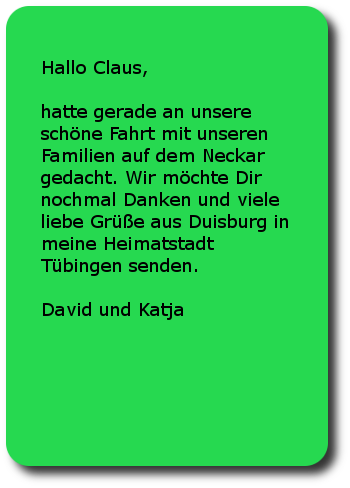 Hallo Claus,hatte gerade an unsere schöne Fahrt mit unseren Familien auf dem Neckar gedacht. Wir möchte Dir nochmal Danken und viele liebe Grüße aus Duisburg in meine Heimatstadt Tübingen senden. David und Katja