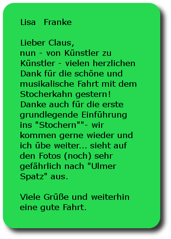 Lisa Franke Lieber Claus,nun - von Künstler zu Künstler - vielen herzlichen Dank für die schöne und musikalische Fahrt mit dem Stocherkahn gestern! Danke auch für die erste grundlegende Einführung ins Stochern - wir kommen gerne wieder und ich übe weiter... sieht auf den Fotos (noch) sehr gefährlich nach Ulmer Spatz aus. Viele Grüße und weiterhin eine gute Fahrt.Lisa