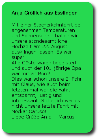 Anja Gröllich Esslingen Mit einer Stocherkahnfahrt bei angenehmen Temperaturen und Sonnenschein haben wir unsere standesamtliche Hochzeit am 22. August ausklingen lassen. Es war super!Alle Gäste waren begeistert und auch der 101-jährige Opa war mit an Bord!Dies war schon unsere 2. Fahr mit Claus, wie auch beim letzten mal war die Fahrt entspannt, lustig und interessant. Sicherlich war es nicht unsere letzte Fahrt mit Neckar Caruso!Liebe Grüße Anja + Marcus