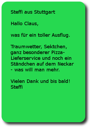 Steffi Stuttgart Hallo Claus,was für ein toller Ausflug. Traumwetter, Sektchen, ganz besonderer Pizza-Lieferservice und noch ein Ständchen auf dem Neckar - was will man mehr.Vielen Dank und bis bald!Steffi